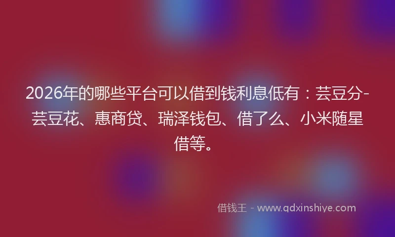 2026年的哪些平台可以借到钱利息低有：芸豆分-芸豆花、惠商贷、瑞泽钱包、借了么、小米随星借等。