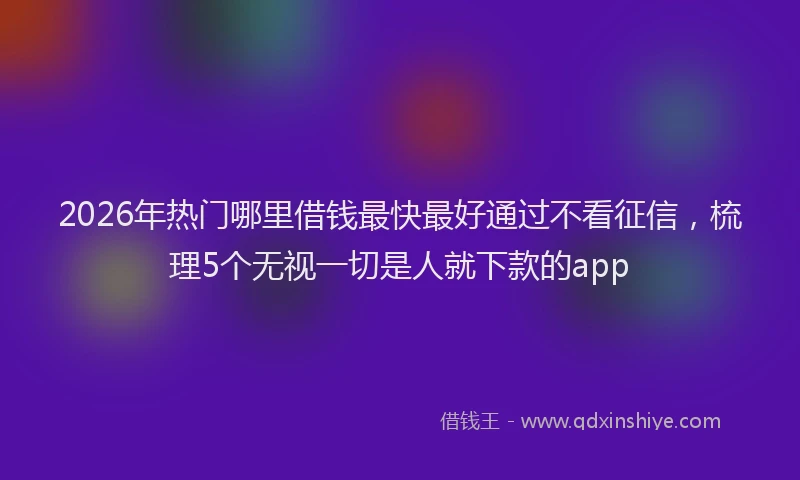 2026年热门哪里借钱最快最好通过不看征信，梳理5个无视一切是人就下款的app