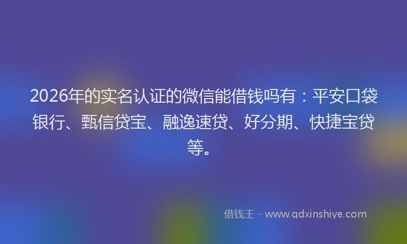 2026年的实名认证的微信能借钱吗有：平安口袋银行、甄信贷宝、融逸速贷、好分期、快捷宝贷等。