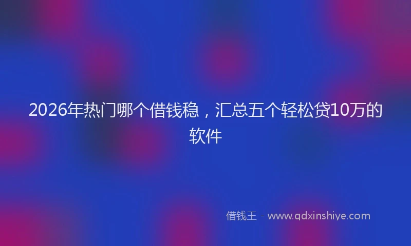 2026年热门哪个借钱稳，汇总五个轻松贷10万的软件