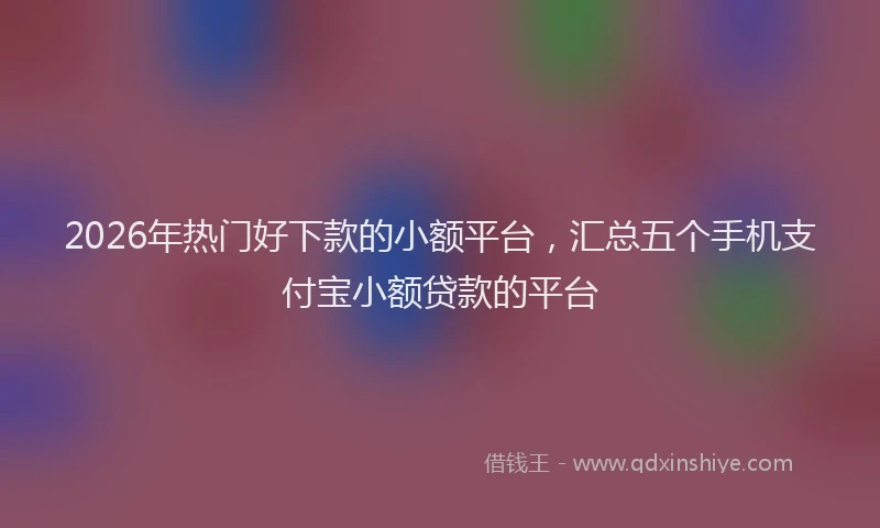 2026年热门好下款的小额平台，汇总五个手机支付宝小额贷款的平台