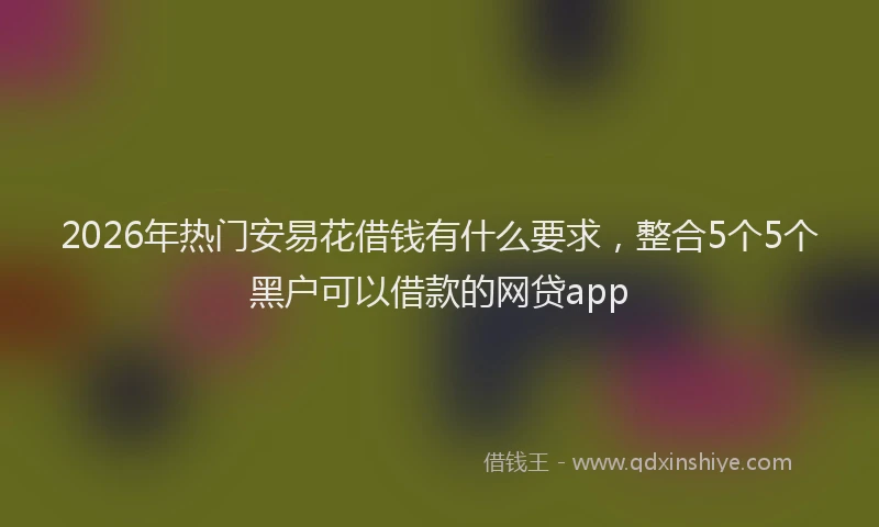 2026年热门安易花借钱有什么要求，整合5个5个黑户可以借款的网贷app