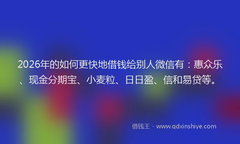2026年的如何更快地借钱给别人微信有：惠众乐、现金分期宝、小麦粒、日日盈、信和易贷等。