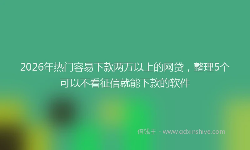 2026年热门容易下款两万以上的网贷，整理5个可以不看征信就能下款的软件