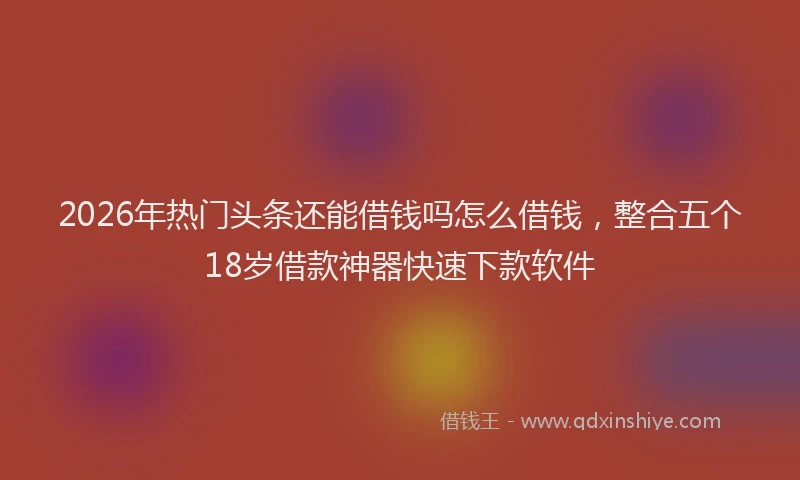 2026年热门头条还能借钱吗怎么借钱，整合五个18岁借款神器快速下款软件