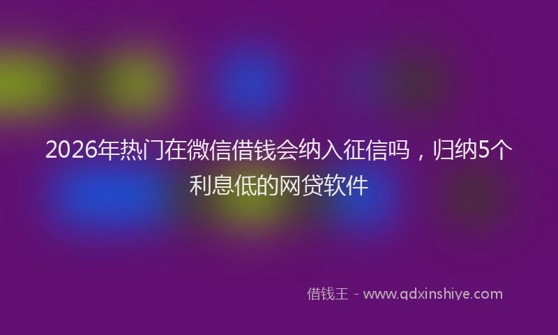 2026年热门在微信借钱会纳入征信吗，归纳5个利息低的网贷软件