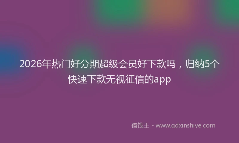 2026年热门好分期超级会员好下款吗，归纳5个快速下款无视征信的app