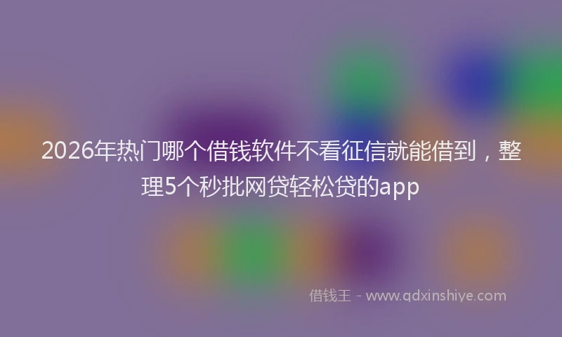2026年热门哪个借钱软件不看征信就能借到，整理5个秒批网贷轻松贷的app