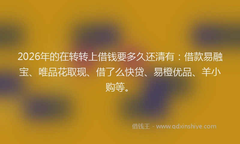 2026年的在转转上借钱要多久还清有：借款易融宝、唯品花取现、借了么快贷、易橙优品、羊小购等。