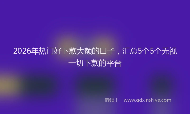 2026年热门好下款大额的口子，汇总5个5个无视一切下款的平台