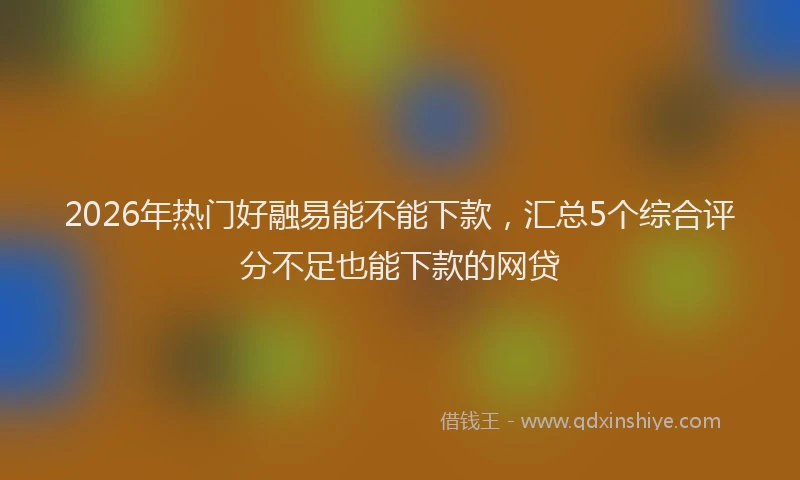 2026年热门好融易能不能下款，汇总5个综合评分不足也能下款的网贷