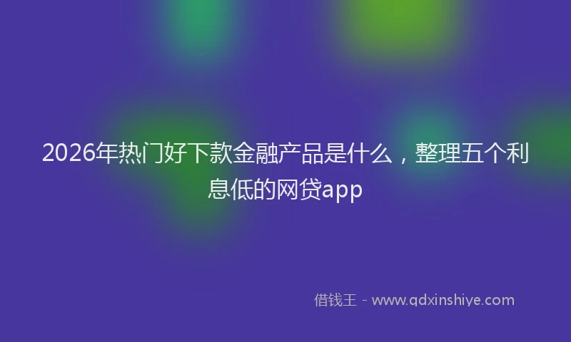 2026年热门好下款金融产品是什么，整理五个利息低的网贷app