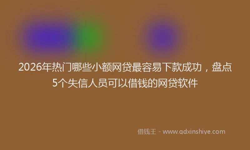 2026年热门哪些小额网贷最容易下款成功，盘点5个失信人员可以借钱的网贷软件