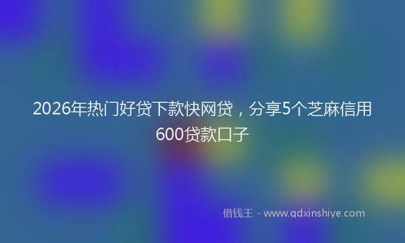 2026年热门好贷下款快网贷，分享5个芝麻信用600贷款口子