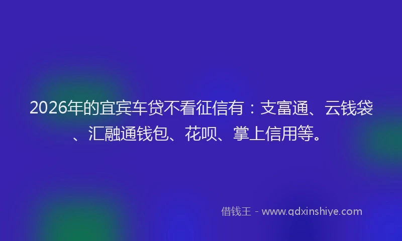 2026年的宜宾车贷不看征信有：支富通、云钱袋、汇融通钱包、花呗、掌上信用等。