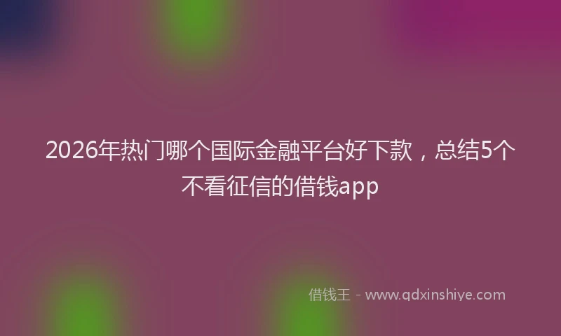 2026年热门哪个国际金融平台好下款，总结5个不看征信的借钱app