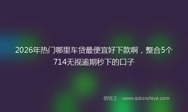 2026年热门哪里车贷最便宜好下款啊，整合5个714无视逾期秒下的口子