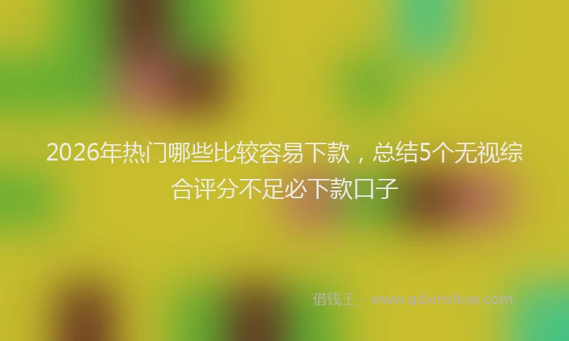 2026年热门哪些比较容易下款，总结5个无视综合评分不足必下款口子