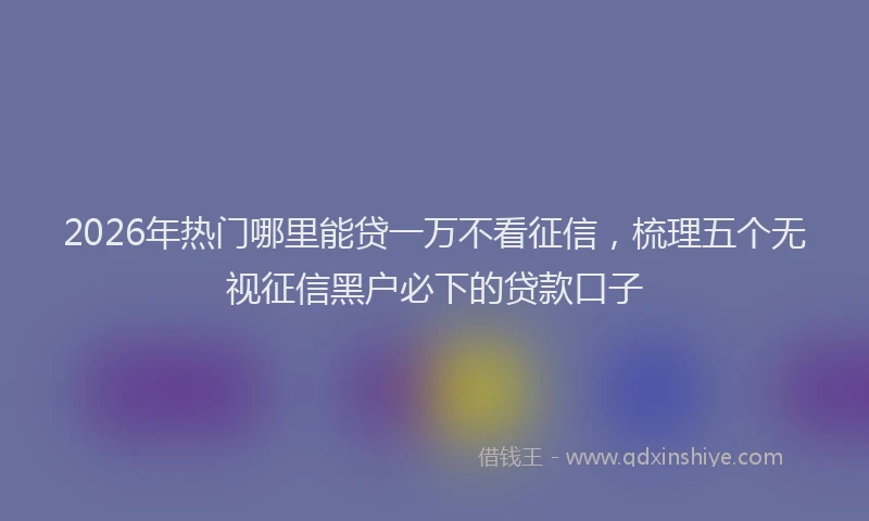 2026年热门哪里能贷一万不看征信，梳理五个无视征信黑户必下的贷款口子