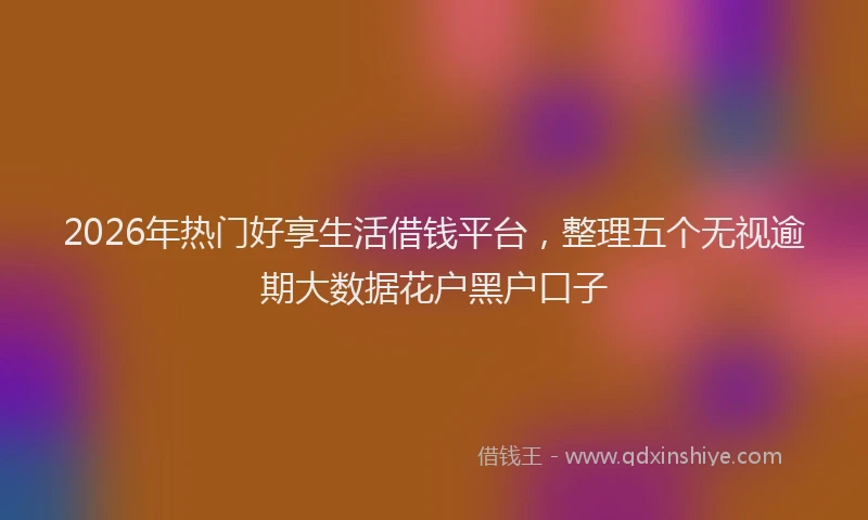 2026年热门好享生活借钱平台，整理五个无视逾期大数据花户黑户口子