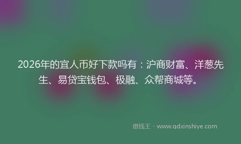 2026年的宜人币好下款吗有：沪商财富、洋葱先生、易贷宝钱包、极融、众帮商城等。