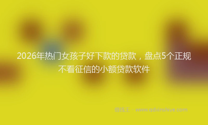 2026年热门女孩子好下款的贷款，盘点5个正规不看征信的小额贷款软件