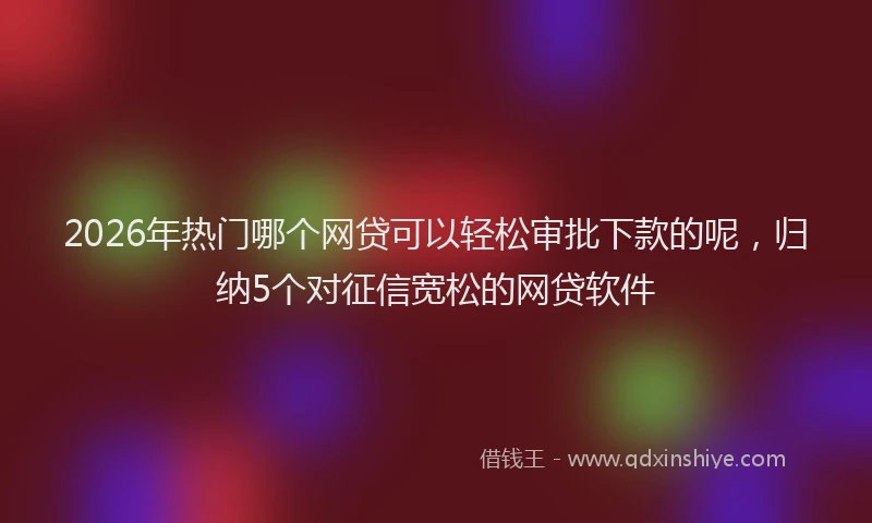 2026年热门哪个网贷可以轻松审批下款的呢，归纳5个对征信宽松的网贷软件