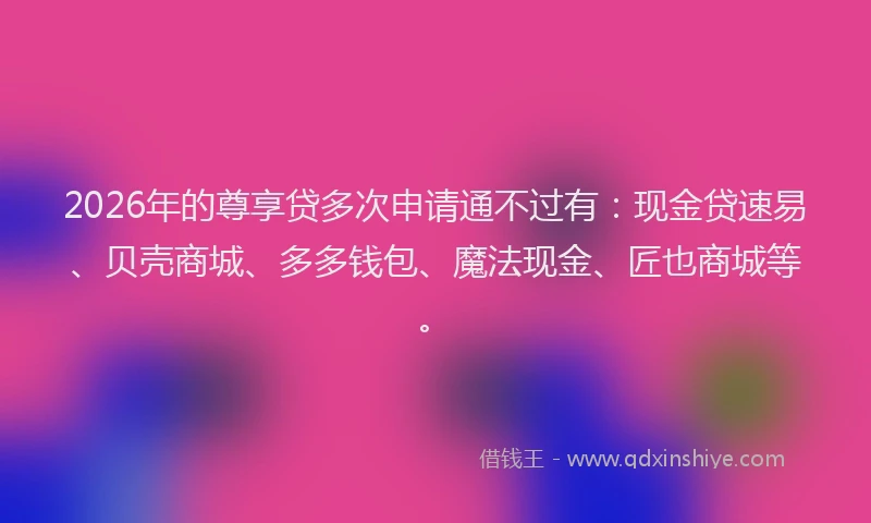 2026年的尊享贷多次申请通不过有:现金贷速易、贝壳商城、多多钱包、魔法现金、匠也商城等。