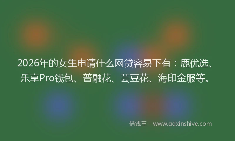 2026年的女生申请什么网贷容易下有：鹿优选、乐享Pro钱包、普融花、芸豆花、海印金服等。