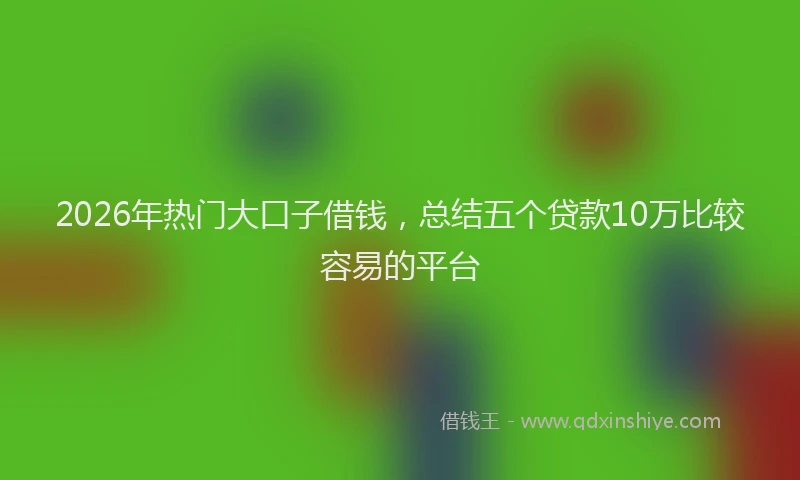 2026年热门大口子借钱，总结五个贷款10万比较容易的平台
