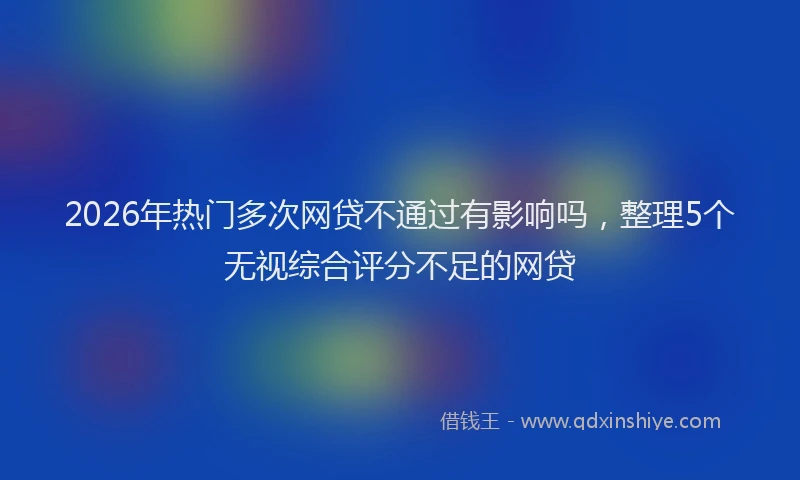 2026年热门多次网贷不通过有影响吗，整理5个无视综合评分不足的网贷