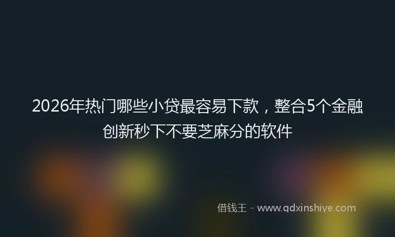 2026年热门哪些小贷最容易下款，整合5个金融创新秒下不要芝麻分的软件