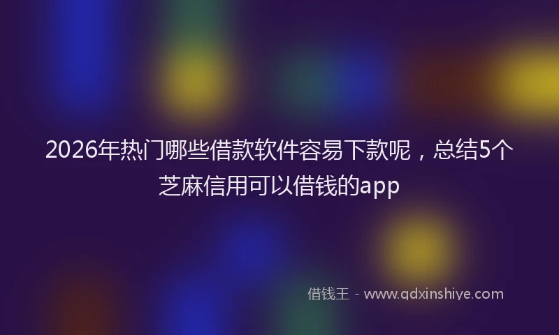 2026年热门哪些借款软件容易下款呢，总结5个芝麻信用可以借钱的app