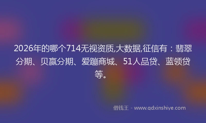 2026年的哪个714无视资质,大数据,征信有：翡翠分期、贝赢分期、爱蹦商城、51人品贷、蓝领贷等。