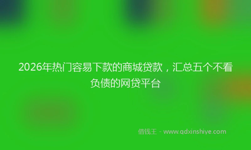 2026年热门容易下款的商城贷款，汇总五个不看负债的网贷平台