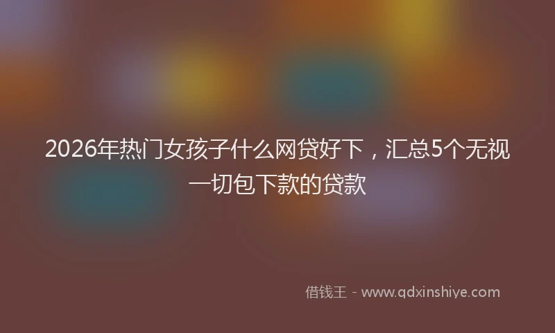 2026年热门女孩子什么网贷好下，汇总5个无视一切包下款的贷款