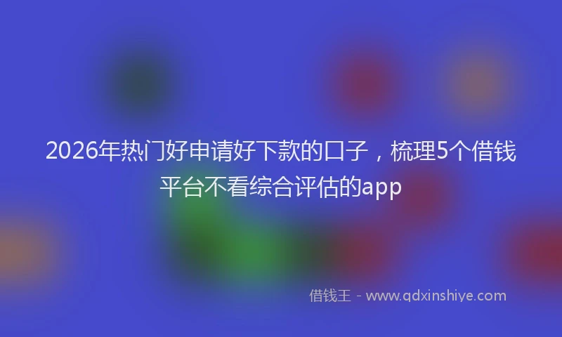 2026年热门好申请好下款的口子，梳理5个借钱平台不看综合评估的app