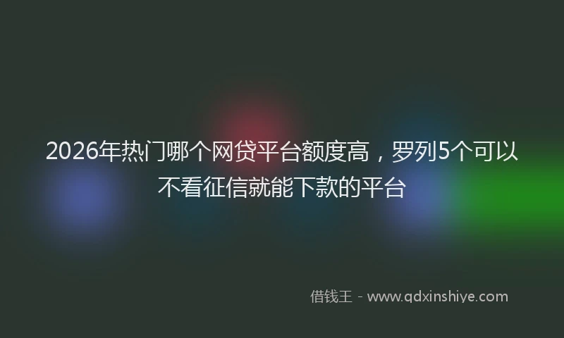 2026年热门哪个网贷平台额度高，罗列5个可以不看征信就能下款的平台