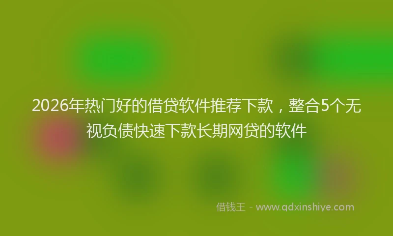 2026年热门好的借贷软件推荐下款，整合5个无视负债快速下款长期网贷的软件