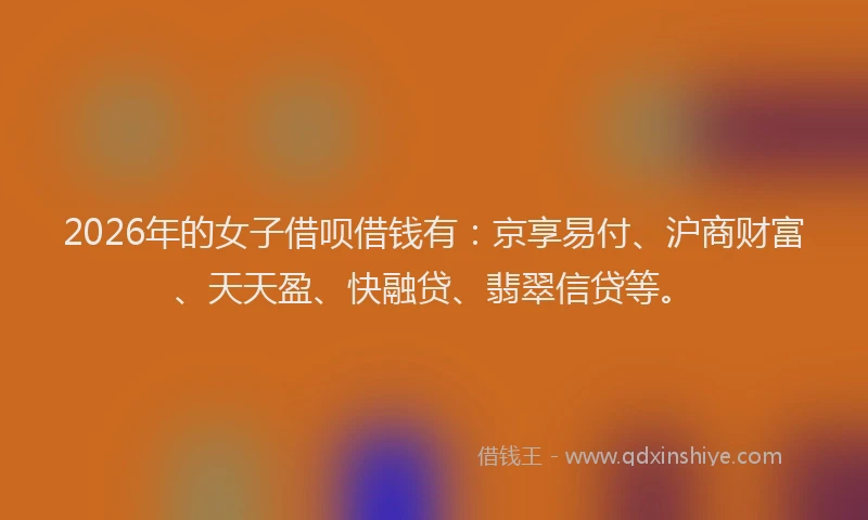 2026年的女子借呗借钱有：京享易付、沪商财富、天天盈、快融贷、翡翠信贷等。