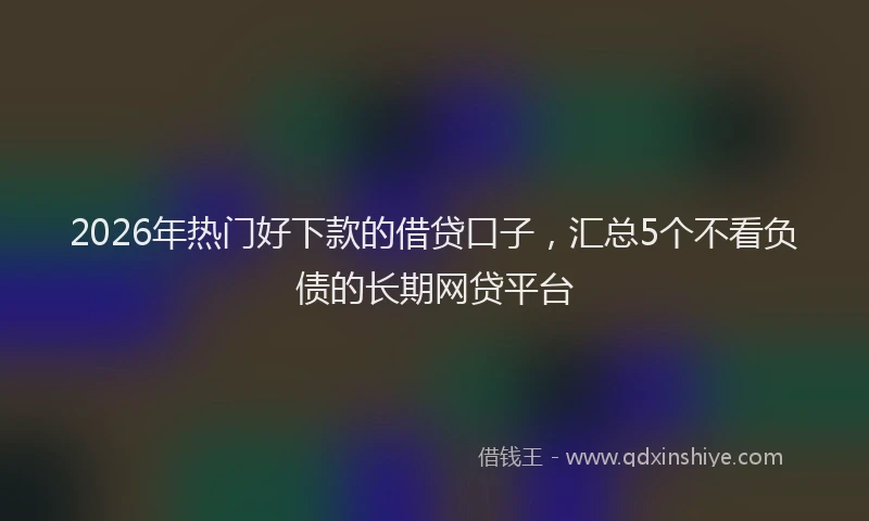 2026年热门好下款的借贷口子，汇总5个不看负债的长期网贷平台