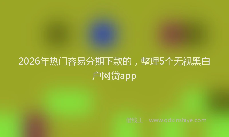 2026年热门容易分期下款的，整理5个无视黑白户网贷app