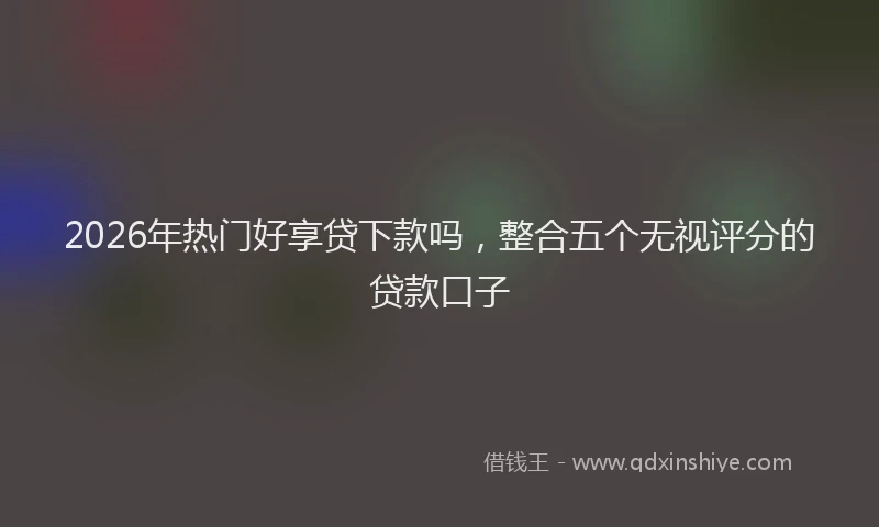 2026年热门好享贷下款吗，整合五个无视评分的贷款口子