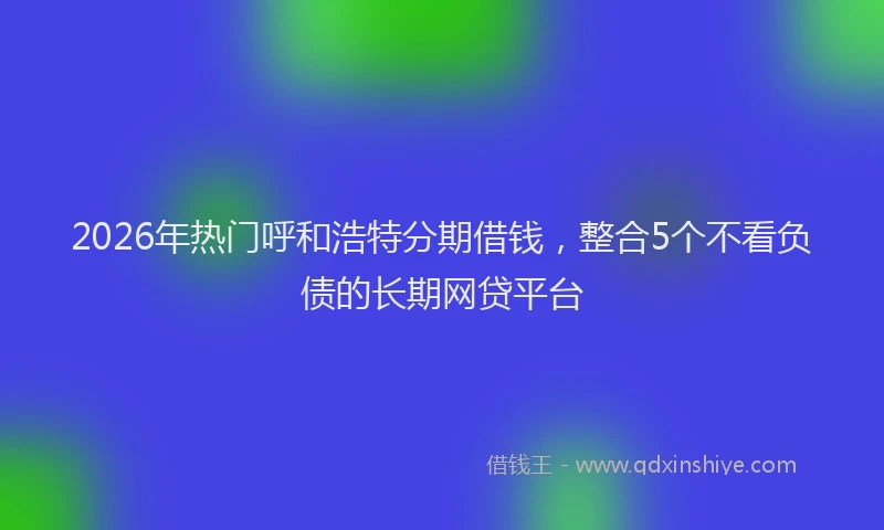 2026年热门呼和浩特分期借钱，整合5个不看负债的长期网贷平台