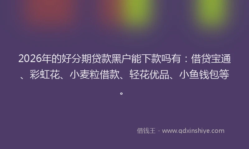 2026年的好分期贷款黑户能下款吗有：借贷宝通、彩虹花、小麦粒借款、轻花优品、小鱼钱包等。