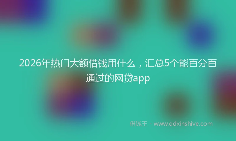2026年热门大额借钱用什么，汇总5个能百分百通过的网贷app