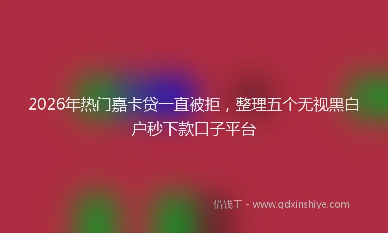 2026年热门嘉卡贷一直被拒，整理五个无视黑白户秒下款口子平台