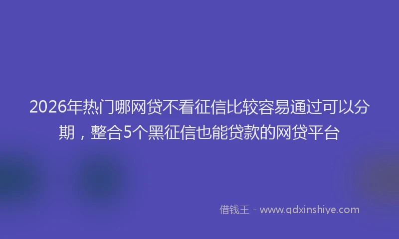 2026年热门哪网贷不看征信比较容易通过可以分期，整合5个黑征信也能贷款的网贷平台