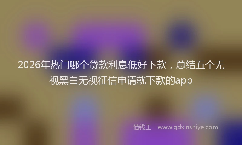 2026年热门哪个贷款利息低好下款，总结五个无视黑白无视征信申请就下款的app