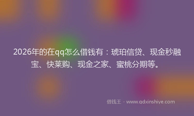2026年的在qq怎么借钱有：琥珀信贷、现金秒融宝、快莱购、现金之家、蜜桃分期等。